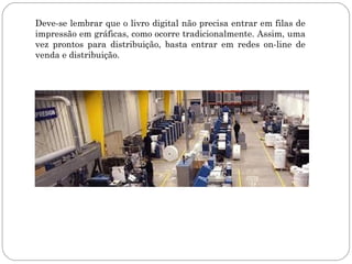 Deve-se lembrar que o livro digital não precisa entrar em filas de
impressão em gráficas, como ocorre tradicionalmente. Assim, uma
vez prontos para distribuição, basta entrar em redes on-line de
venda e distribuição.
 