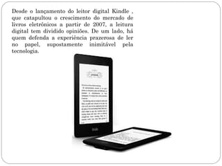 Desde o lançamento do leitor digital Kindle ,
que catapultou o crescimento do mercado de
livros eletrônicos a partir de 2007, a leitura
digital tem dividido opiniões. De um lado, há
quem defenda a experiência prazerosa de ler
no papel, supostamente inimitável pela
tecnologia.
 