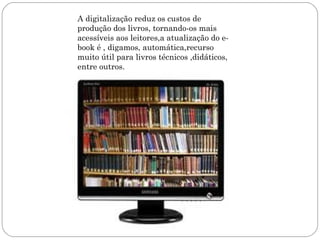 A digitalização reduz os custos de
produção dos livros, tornando-os mais
acessíveis aos leitores,a atualização do e-
book é , digamos, automática,recurso
muito útil para livros técnicos ,didáticos,
entre outros.
 