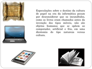 Especulações sobre o destino da cultura
de papel na era da informática pecam
por desconsiderar que os incunábulos,
como os livros eram chamados antes da
invenção dos tipos móveis, não são
objetos humanos que se opõem ao
computador, artificial e frio, em uma
dicotomia do tipo natureza versus
cultura.
 
