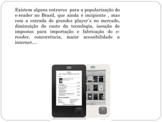 Existem alguns entraves para a popularização do
e-reader no Brasil, que ainda é incipiente , mas
com a entrada de grandes player´s no mercado,
diminuição do custo da tecnologia, isenção de
impostos para importação e fabricação do e-
reader, concorrência, maior acessibilidade a
internet....
 