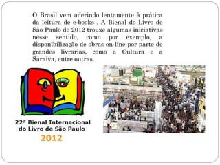 O Brasil vem aderindo lentamente à prática
da leitura de e-books . A Bienal do Livro de
São Paulo de 2012 trouxe algumas iniciativas
nesse sentido, como por exemplo, a
disponibilização de obras on-line por parte de
grandes livrarias, como a Cultura e a
Saraiva, entre outras.
 