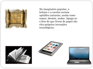 No imaginário popular, a
leitura e a escrita seriam
aptidões naturais, assim como
comer, dormir, andar. Apaga-se
o fato de que livros de papel são
eles próprios invenções
tecnológicas.
 