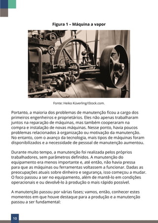 10
Figura 1 – Máquina a vapor
Fonte: Heiko Küverling/iStock.com.
Portanto, a maioria dos problemas de manutenção ficou a cargo dos
primeiros engenheiros e proprietários. Eles não apenas trabalharam
juntos na reparação de máquinas, mas também cooperaram na
compra e instalação de novas máquinas. Nesse ponto, havia poucos
problemas relacionados à organização ou motivação da manutenção.
No entanto, com o avanço da tecnologia, mais tipos de máquinas foram
disponibilizados e a necessidade de pessoal de manutenção aumentou.
Durante muito tempo, a manutenção foi realizada pelos próprios
trabalhadores, sem parâmetros definidos. A manutenção do
equipamento era menos importante e, até então, não havia pressa
para que as máquinas ou ferramentas voltassem a funcionar. Dadas as
preocupações atuais sobre dinheiro e segurança, isso começou a mudar.
O foco passou a ser no equipamento, além de mantê-lo em condições
operacionais e ou devolvê-lo à produção o mais rápido possível.
A manutenção passou por várias fases; vamos, então, conhecer estes
momentos em que houve destaque para a produção e a manutenção
passou a ser fundamental:
 
