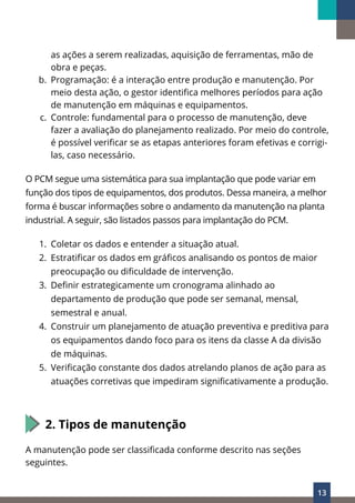 13
as ações a serem realizadas, aquisição de ferramentas, mão de
obra e peças.
b. Programação: é a interação entre produção e manutenção. Por
meio desta ação, o gestor identifica melhores períodos para ação
de manutenção em máquinas e equipamentos.
c. Controle: fundamental para o processo de manutenção, deve
fazer a avaliação do planejamento realizado. Por meio do controle,
é possível verificar se as etapas anteriores foram efetivas e corrigi-
las, caso necessário.
O PCM segue uma sistemática para sua implantação que pode variar em
função dos tipos de equipamentos, dos produtos. Dessa maneira, a melhor
forma é buscar informações sobre o andamento da manutenção na planta
industrial. A seguir, são listados passos para implantação do PCM.
1. Coletar os dados e entender a situação atual.
2. Estratificar os dados em gráficos analisando os pontos de maior
preocupação ou dificuldade de intervenção.
3. Definir estrategicamente um cronograma alinhado ao
departamento de produção que pode ser semanal, mensal,
semestral e anual.
4. Construir um planejamento de atuação preventiva e preditiva para
os equipamentos dando foco para os itens da classe A da divisão
de máquinas.
5. Verificação constante dos dados atrelando planos de ação para as
atuações corretivas que impediram significativamente a produção.
2. Tipos de manutenção
A manutenção pode ser classificada conforme descrito nas seções
seguintes.
 