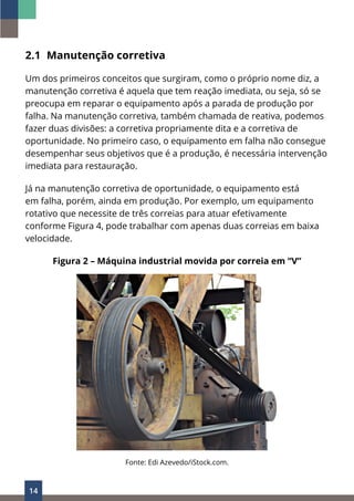 14
2.1 Manutenção corretiva
Um dos primeiros conceitos que surgiram, como o próprio nome diz, a
manutenção corretiva é aquela que tem reação imediata, ou seja, só se
preocupa em reparar o equipamento após a parada de produção por
falha. Na manutenção corretiva, também chamada de reativa, podemos
fazer duas divisões: a corretiva propriamente dita e a corretiva de
oportunidade. No primeiro caso, o equipamento em falha não consegue
desempenhar seus objetivos que é a produção, é necessária intervenção
imediata para restauração.
Já na manutenção corretiva de oportunidade, o equipamento está
em falha, porém, ainda em produção. Por exemplo, um equipamento
rotativo que necessite de três correias para atuar efetivamente
conforme Figura 4, pode trabalhar com apenas duas correias em baixa
velocidade.
Figura 2 – Máquina industrial movida por correia em “V”
Fonte: Edi Azevedo/iStock.com.
 