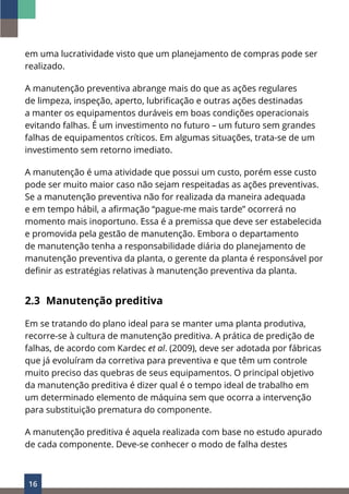 16
em uma lucratividade visto que um planejamento de compras pode ser
realizado.
A manutenção preventiva abrange mais do que as ações regulares
de limpeza, inspeção, aperto, lubrificação e outras ações destinadas
a manter os equipamentos duráveis ​​
em boas condições operacionais
evitando falhas. É um investimento no futuro – um futuro sem grandes
falhas de equipamentos críticos. Em algumas situações, trata-se de um
investimento sem retorno imediato.
A manutenção é uma atividade que possui um custo, porém esse custo
pode ser muito maior caso não sejam respeitadas as ações preventivas.
Se a manutenção preventiva não for realizada da maneira adequada
e em tempo hábil, a afirmação “pague-me mais tarde” ocorrerá no
momento mais inoportuno. Essa é a premissa que deve ser estabelecida
e promovida pela gestão de manutenção. Embora o departamento
de manutenção tenha a responsabilidade diária do planejamento de
manutenção preventiva da planta, o gerente da planta é responsável por
definir as estratégias relativas à manutenção preventiva da planta.
2.3 Manutenção preditiva
Em se tratando do plano ideal para se manter uma planta produtiva,
recorre-se à cultura de manutenção preditiva. A prática de predição de
falhas, de acordo com Kardec et al. (2009), deve ser adotada por fábricas
que já evoluíram da corretiva para preventiva e que têm um controle
muito preciso das quebras de seus equipamentos. O principal objetivo
da manutenção preditiva é dizer qual é o tempo ideal de trabalho em
um determinado elemento de máquina sem que ocorra a intervenção
para substituição prematura do componente.
A manutenção preditiva é aquela realizada com base no estudo apurado
de cada componente. Deve-se conhecer o modo de falha destes
 