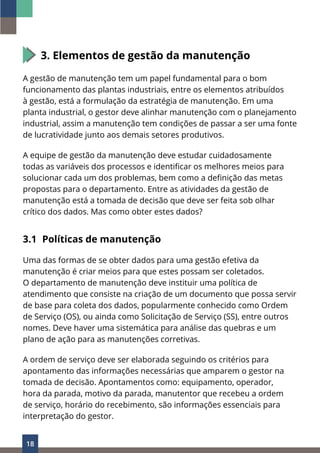 18
3. Elementos de gestão da manutenção
A gestão de manutenção tem um papel fundamental para o bom
funcionamento das plantas industriais, entre os elementos atribuídos
à gestão, está a formulação da estratégia de manutenção. Em uma
planta industrial, o gestor deve alinhar manutenção com o planejamento
industrial, assim a manutenção tem condições de passar a ser uma fonte
de lucratividade junto aos demais setores produtivos.
A equipe de gestão da manutenção deve estudar cuidadosamente
todas as variáveis dos processos e identificar os melhores meios para
solucionar cada um dos problemas, bem como a definição das metas
propostas para o departamento. Entre as atividades da gestão de
manutenção está a tomada de decisão que deve ser feita sob olhar
crítico dos dados. Mas como obter estes dados?
3.1 Políticas de manutenção
Uma das formas de se obter dados para uma gestão efetiva da
manutenção é criar meios para que estes possam ser coletados.
O departamento de manutenção deve instituir uma política de
atendimento que consiste na criação de um documento que possa servir
de base para coleta dos dados, popularmente conhecido como Ordem
de Serviço (OS), ou ainda como Solicitação de Serviço (SS), entre outros
nomes. Deve haver uma sistemática para análise das quebras e um
plano de ação para as manutenções corretivas.
A ordem de serviço deve ser elaborada seguindo os critérios para
apontamento das informações necessárias que amparem o gestor na
tomada de decisão. Apontamentos como: equipamento, operador,
hora da parada, motivo da parada, manutentor que recebeu a ordem
de serviço, horário do recebimento, são informações essenciais para
interpretação do gestor.
 