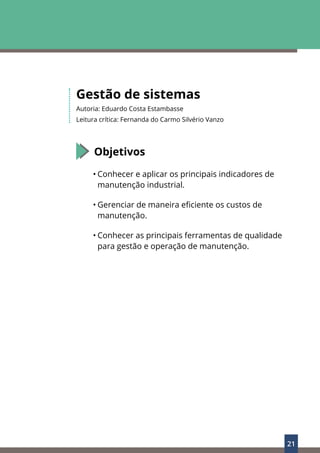 21
Gestão de sistemas
Autoria: Eduardo Costa Estambasse
Leitura crítica: Fernanda do Carmo Silvério Vanzo
Objetivos
• Conhecer e aplicar os principais indicadores de
manutenção industrial.
• Gerenciar de maneira eficiente os custos de
manutenção.
• Conhecer as principais ferramentas de qualidade
para gestão e operação de manutenção.
 
