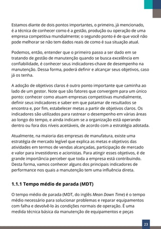 23
Estamos diante de dois pontos importantes, o primeiro, já mencionado,
é a técnica de conhecer como é a gestão, produção ou operação de uma
empresa competitiva mundialmente; o segundo ponto é de que você não
pode melhorar se não tem dados reais de como é sua situação atual.
Podemos, então, entender que o primeiro passo a ser dado em se
tratando de gestão de manutenção quando se busca excelência em
confiabilidade, é conhecer seus indicadores-chave de desempenho na
manutenção. Dessa forma, poderá definir e alcançar seus objetivos, caso
já os tenha.
A adoção de objetivos claros é outro ponto importante que caminha ao
lado de um gestor. Note que são fatores que convergem para um único
ponto: conhecer como atuam empresas competitivas mundialmente,
definir seus indicadores e saber em que patamar de resultados se
encontra e, por fim, estabelecer metas a partir de objetivos claros. Os
indicadores são utilizados para rastrear o desempenho em várias áreas
ao longo do tempo, e ainda indicam se a organização está operando
dentro ou fora dos níveis aceitáveis, de acordo com a estratégia adotada.
Atualmente, na maioria das empresas de manufatura, existe uma
estratégia de mercado legível que explica as metas e objetivos das
atividades em termos de vendas alcançadas, participação de mercado
e valor para investidores e acionistas. Para atingir esses objetivos, é de
grande importância perceber que toda a empresa está contribuindo.
Desta forma, vamos conhecer alguns dos principais indicadores de
performance nos quais a manutenção tem uma influência direta.
1.1.1 Tempo médio de parada (MDT)
O tempo médio de parada (MDT, do inglês Mean Down Time) é o tempo
médio necessário para solucionar problemas e reparar equipamentos
com falha e devolvê-lo às condições normais de operação. É uma
medida técnica básica da manutenção de equipamentos e peças
 