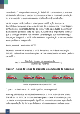 24
reparáveis. O tempo de manutenção é definido como o tempo entre o
início do incidente e o momento em que o sistema retorna à produção,
ou seja, quanto tempo o equipamento fica fora de produção.
Neste tempo, estão inclusos o tempo de notificação, tempo de
diagnóstico, tempo de espera ou tempo de resfriamento, remontagem,
alinhamento, calibração, tempo de teste, volta à produção e assim por
diante como pode ser visto na Figura 1. Também é importante lembrar
que o MDT geralmente não leva em consideração o prazo de entrega
das peças. No geral, o MDT reflete como a organização pode responder
a um problema e repará-lo.
Assim, como é calculado o MDT?
Expresso matematicamente, o MDT é o tempo total de manutenção
dividido pelo número total de ações de manutenção durante um período
específico.
MDT=
Total dos tempos de manutenção
(1)
Número de reparos
Figura 1 – Linha do tempo de produção x manutenção de máquinas
Fonte: adaptada de masha_tace/iStock.com.
O que o conhecimento do MDT significa para o gestor?
Para equipamentos de importância crítica, o MDT pode ter um efeito
dramático na linha de produção da empresa. Levar muito tempo para
consertar o equipamento pode significar, em muitos casos, a perda de
toda a produção da linha, pedidos em atrasos ou cancelados e, com
 