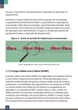 26
em que o manutentor está executando a atividade de reparação no
equipamento.
Conhecer o tempo médio de reparo dará ao gestor de manutenção
a capacidade de entendimento sobre o quão efetiva é a operação de
manutenção. Além desta visualização, é possível ainda entender sobre
outros pontos como demora no chamado, tempo de espera por peças
de reposição como demonstrado na Figura 2, tempo para partida do
equipamento após a reparação do equipamento.
Figura 2 – Zoom na parada de máquina para manutenção
Fonte: adaptada de masha_tace/ rambo182 /iStock.com
1.1.3 Tempo médio entre falhas (MTBF)
O tempo médio entre falhas (MTBF, do inglês Mean Time Between Failure)
é uma métrica importante que deve ser conhecida pelo gestor para
auxiliá-lo na identificação de pontos críticos e poder atuar de maneira
a aumentar a confiabilidade dos equipamentos em produção. O MTBF
é o tempo médio entre falhas de um sistema ou equipamento em
operação e, ao contrário do MDT, quanto maior o valor, melhor é o
MTBF, portanto, ferramentas e estratégias devem ser utilizadas para
maximizar este indicador. Em outras palavras, MTBF é o tempo médio
em que o sistema ou componente funciona normalmente entre falhas.
Para equipamentos reparáveis de função importante ou complexos
 