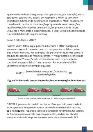 27
(que envolvam riscos à segurança dos operadores, por exemplo), como
geradores, caldeiras ou aviões, por exemplo, o MTBF se torna um
importante indicador do desempenho esperado. O MTBF não leva em
consideração nenhuma manutenção programada, como inspeções,
recalibrações, lubrificações ou substituições preventivas de peças.
Enquanto o MDT afeta a disponibilidade, o MTBF afeta a disponibilidade
e a confiabilidade dos equipamentos.
Como é calculado o MTBF?
Existem vários fatores que podem influenciar o MTBF, na figura 3
vemos um exemplo de como ocorre o tempo entre as falhas, entre
eles, o fator humano. Por exemplo, são pertinentes questões como: “o
produto foi aplicado da maneira correta? ”; “foi projetado e construído
corretamente? ”; as ações do técnico durante um reparo anterior
contribuíram para a falha? ”, entre outras. Para calcular o MTBF,
utilizamos a seguinte e simples equação:
MTBF =
Somatório dos tempos em funcionamto
(1)
Número de falhas
Figura 3 – Linha do tempo de produção x manutenção de máquinas
Fonte: Fonte: masha_tace/iStock.com. ID da ilustração:490054262
O MTBF é geralmente medido em horas. Para precisão, essa medição
inclui apenas o tempo operacional entre falhas e não inclui reparos,
se o item que foi reparado começa a funcionar novamente. Os valores
de funcionamento correto dos equipamentos, podem ser obtidos
via supervisório da empresa ou mesmo via departamento de PCP
 