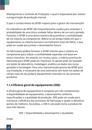 28
(Planejamento e Controle de Produção), o qual é responsável por realizar
a programação de produção mensal.
O que o conhecimento do MTBF impacta para o gestor de manutenção?
Os indicadores de MTBF são frequentemente usados para antecipar a
probabilidade de uma única unidade falhar dentro de um certo período.
Portanto, o MTBF é uma ótima maneira de quantificar a confiabilidade
de um sistema ou componente. Refere-se ao tempo médio em que o
equipamento ou sistema funciona normalmente antes de falhar, o que
pode ser usado para prever o desempenho futuro.
Os fabricantes podem fornecer o MTBF mínimo para o sistema ou
componente para indicar a confiabilidade esperada com base em
testes intensivos. No entanto, em muitos casos, a métrica prevista do
fabricante para MTBF pode ser imprecisa. O cálculo pode ser baseado
em testes de laboratório, modelagem analítica ou dados das novas
gerações e tecnologias. Para uma representação precisa do MTBF para
sua instalação, é necessário de uma estimativa com base nos dados de
campo reais de seu próprio equipamento inseridos no seu processo
produtivo
1.1.4 Eficácia geral do equipamento (OEE)
A eficácia geral do equipamento é composta por três componentes:
a disponibilidade do equipamento, o desempenho conforme
especificações e a qualidade da produção. OEE pode ser usado para
monitorar a eficiência dos processos de fabricação e ajudar a identificar
pontos de melhoria. Na prática, o OEE é calculado como o produto de
seus três fatores:
OEE = Disponibilidade x Desempenho x Qualidade
Onde:
 