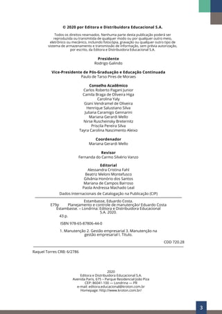 3
2020
Editora e Distribuidora Educacional S.A.
Avenida Paris, 675 – Parque Residencial João Piza
CEP: 86041-100 — Londrina — PR
e-mail: editora.educacional@kroton.com.br
Homepage: http://www.kroton.com.br/
Presidente
Rodrigo Galindo
Vice-Presidente de Pós-Graduação e Educação Continuada
Paulo de Tarso Pires de Moraes
Conselho Acadêmico
Carlos Roberto Pagani Junior
Camila Braga de Oliveira Higa
Carolina Yaly
Giani Vendramel de Oliveira
Henrique Salustiano Silva
Juliana Caramigo Gennarini
Mariana Gerardi Mello
Nirse Ruscheinsky Breternitz
Priscila Pereira Silva
Tayra Carolina Nascimento Aleixo
Coordenador
Mariana Gerardi Mello
Revisor
Fernanda do Carmo Silvério Vanzo
Editorial
Alessandra Cristina Fahl
Beatriz Meloni Montefusco
Gilvânia Honório dos Santos
Mariana de Campos Barroso
Paola Andressa Machado Leal
Dados Internacionais de Catalogação na Publicação (CIP)
__________________________________________________________________________________________
Estambasse, Eduardo Costa.
E79p Planejamento e controle de manutenção/ Eduardo Costa
Estambasse. – Londrina: Editora e Distribuidora Educacional
S.A. 2020.
		43 p.
		 ISBN 978-65-87806-44-0
1. Manutenção 2. Gestão empresarial 3. Manutenção na
gestão empresarial I. Título.
CDD 720.28
____________________________________________________________________________________________
Raquel Torres CRB: 6/2786
© 2020 por Editora e Distribuidora Educacional S.A.
Todos os direitos reservados. Nenhuma parte desta publicação poderá ser
reproduzida ou transmitida de qualquer modo ou por qualquer outro meio,
eletrônico ou mecânico, incluindo fotocópia, gravação ou qualquer outro tipo de
sistema de armazenamento e transmissão de informação, sem prévia autorização,
por escrito, da Editora e Distribuidora Educacional S.A.
 