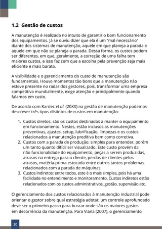 30
1.2 Gestão de custos
A manutenção é realizada no intuito de garantir o bom funcionamento
dos equipamentos. Já se ouviu dizer que ela é um “mal necessário”
diante dos sistemas de manutenção, aquele em que planeja a parada e
aquele em que não se planeja a parada. Dessa forma, os custos podem
ser diferentes, em que, geralmente, a correção de uma falha tem
maiores custos, e isso faz com que a escolha pela prevenção seja mais
eficiente e mais barata.
A visibilidade e o gerenciamento do custo de manutenção são
fundamentais. Houve momentos tão bons que a manutenção não
esteve presente no radar dos gestores, pois, transformar uma empresa
competitiva mundialmente, exige atenção e principalmente quando
falamos em custo.
De acordo com Kardec et al. (20XX) na gestão de manutenção podemos
descrever três tipos distintos de custos em manutenção:
1. Custos diretos: são os custos destinados a manter o equipamento
em funcionamento. Nestes, estão inclusos as manutenções
preventivas, ajustes, setup, lubrificação, limpezas e os custos
relacionados a manutenção preditiva bem como corretiva.
2. Custos com a parada de produção: simples para entender, porém
um tanto quanto difícil ser visualizado. Este custo provém da
não funcionalidade do equipamento, peças a serem produzidas,
atrasos na entrega para o cliente, perdas de clientes pelos
atrasos, matéria-prima estocada entre outros tantos problemas
relacionados com a parada de máquinas.
3. Custos indiretos: entre todos, este é o mais simples, pois há uma
facilidade no entendimento e monitoramento. Custos indiretos estão
relacionados com os custos administrativos, gestão, supervisão etc.
O gerenciamento dos custos relacionados à manutenção industrial pode
orientar o gestor sobre qual estratégia adotar, um controle aprofundado
deve ser o primeiro passo para buscar onde são os maiores gastos
em decorrência da manutenção. Para Viana (2007), o gerenciamento
 