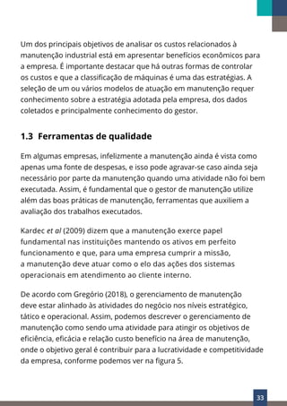 33
Um dos principais objetivos de analisar os custos relacionados à
manutenção industrial está em apresentar benefícios econômicos para
a empresa. É importante destacar que há outras formas de controlar
os custos e que a classificação de máquinas é uma das estratégias. A
seleção de um ou vários modelos de atuação em manutenção requer
conhecimento sobre a estratégia adotada pela empresa, dos dados
coletados e principalmente conhecimento do gestor.
1.3 Ferramentas de qualidade
Em algumas empresas, infelizmente a manutenção ainda é vista como
apenas uma fonte de despesas, e isso pode agravar-se caso ainda seja
necessário por parte da manutenção quando uma atividade não foi bem
executada. Assim, é fundamental que o gestor de manutenção utilize
além das boas práticas de manutenção, ferramentas que auxiliem a
avaliação dos trabalhos executados.
Kardec et al (2009) dizem que a manutenção exerce papel
fundamental nas instituições mantendo os ativos em perfeito
funcionamento e que, para uma empresa cumprir a missão,
a manutenção deve atuar como o elo das ações dos sistemas
operacionais em atendimento ao cliente interno.
De acordo com Gregório (2018), o gerenciamento de manutenção
deve estar alinhado às atividades do negócio nos níveis estratégico,
tático e operacional. Assim, podemos descrever o gerenciamento de
manutenção como sendo uma atividade para atingir os objetivos de
eficiência, eficácia e relação custo benefício na área de manutenção,
onde o objetivo geral é contribuir para a lucratividade e competitividade
da empresa, conforme podemos ver na figura 5.
 