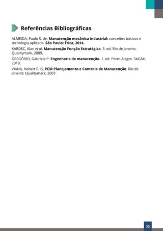 35
Referências Bibliográficas
ALMEIDA, Paulo S. de. Manutenção mecânica industrial: conceitos básicos e
tecnologia aplicada. São Paulo: Érica, 2014.
KARDEC, Alan et al. Manutenção Função Estratégica. 3. ed. Rio de Janeiro:
Qualitymark, 2009.
GREGÓRIO, Gabriela P. Engenharia de manutenção. 1. ed. Porto Alegre. SAGAH,
2018.
VIANA, Hebert R. G. PCM Planejamento e Controle de Manutenção. Rio de
Janeiro: Qualitymark, 2007.
 
