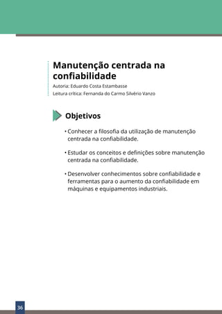 36
Manutenção centrada na
confiabilidade
Autoria: Eduardo Costa Estambasse
Leitura crítica: Fernanda do Carmo Silvério Vanzo
Objetivos
• Conhecer a filosofia da utilização de manutenção
centrada na confiabilidade.
• Estudar os conceitos e definições sobre manutenção
centrada na confiabilidade.
• Desenvolver conhecimentos sobre confiabilidade e
ferramentas para o aumento da confiabilidade em
máquinas e equipamentos industriais.
 