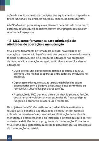 40
ações de monitoramento de condições dos equipamentos, inspeções e
testes funcionais, ou ainda, na adição ou eliminação destas tarefas.
A MCC não é um processo que resultará em benefícios de curto prazo;
portanto, aqueles que o adotarem, devem estar preparados para um
retorno de longo prazo.
1.3 MCC como ferramenta para otimização de
atividades de operação e manutenção
MCC é uma ferramenta de tomada de decisão. As atividades de
operação e manutenção beneficiam-se dos processos envolvidos nessa
tomada de decisão, pois dela resultarão alterações nos programas
de manutenção e operação. A seguir, estão alguns exemplos dessas
alterações:
• O ato de executar o processo de tomada de decisão da MCC
promove uma melhor cooperação entre todos os envolvidos no
processo.
• O processo exige que todas as tarefas estabelecidas sejam
questionadas com o objetivo de justificar o uso continuado ou
removê-las/substituí-las por outras tarefas.
• A aplicação da MCC aumenta a conscientização sobre as funções
dos sistemas envolvidos, as consequências do fracasso dessas
funções e a economia de alterá-las e mantê-las.
Os objetivos da MCC são melhorar a confiabilidade e otimizar a
relação custo-benefício das atividades de manutenção. Quando
aplicada de maneira eficaz, resultará na eliminação de tarefas de
manutenção desnecessárias e na introdução de medidas para corrigir
omissões e deficiências nos programas de manutenção. Portanto, a
MCC é uma ação sistematizada utilizada para melhorar as estratégias
de manutenção industrial.
 