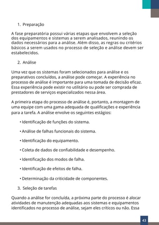 43
1. Preparação
A fase preparatória possui várias etapas que envolvem a seleção
dos equipamentos e sistemas a serem analisados, reunindo os
dados necessários para a análise. Além disso, as regras ou critérios
básicos a serem usados no processo de seleção e análise devem ser
estabelecidos.
2. Análise
Uma vez que os sistemas foram selecionados para análise e os
preparativos concluídos, a análise pode começar. A experiência no
processo de análise é importante para uma tomada de decisão eficaz.
Essa experiência pode existir no utilitário ou pode ser comprada de
prestadores de serviços especializados nessa área.
A primeira etapa do processo de análise é, portanto, a montagem de
uma equipe com uma gama adequada de qualificações e experiência
para a tarefa. A análise envolve os seguintes estágios:
• Identificação de funções do sistema.
• Análise de falhas funcionais do sistema.
• Identificação do equipamento.
• Coleta de dados de confiabilidade e desempenho.
• Identificação dos modos de falha.
• Identificação de efeitos de falha.
• Determinação da criticidade de componentes.
3. Seleção de tarefas
Quando a análise for concluída, a próxima parte do processo é alocar
atividades de manutenção adequadas aos sistemas e equipamentos
identificados no processo de análise, sejam eles críticos ou não. Essa
 