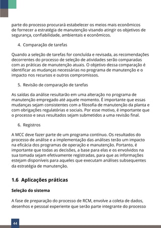 44
parte do processo procurará estabelecer os meios mais econômicos
de fornecer a estratégia de manutenção visando atingir os objetivos de
segurança, confiabilidade, ambientais e econômicos.
4. Comparação de tarefas
Quando a seleção de tarefas for concluída e revisada, as recomendações
decorrentes do processo de seleção de atividades serão comparadas
com as práticas de manutenção atuais. O objetivo dessa comparação é
identificar as mudanças necessárias no programa de manutenção e o
impacto nos recursos e outros compromissos.
5. Revisão de comparação de tarefas
As saídas da análise resultarão em uma alteração no programa de
manutenção empregado até aquele momento. É importante que essas
mudanças sejam consistentes com a filosofia de manutenção da planta e
com obrigações regulatórias e sociais. Por esse motivo, é importante que
o processo e seus resultados sejam submetidos a uma revisão final.
6. Registros
A MCC deve fazer parte de um programa contínuo. Os resultados do
processo de análise e a implementação das análises terão um impacto
na eficácia dos programas de operação e manutenção. Portanto, é
importante que todas as decisões, a base para elas e os envolvidos na
sua tomada sejam efetivamente registradas, para que as informações
estejam disponíveis para aqueles que executam análises subsequentes
da estratégia de manutenção.
1.6 Aplicações práticas
Seleção do sistema
A fase de preparação do processo de RCM, envolve a coleta de dados,
desenhos e pessoal experiente que serão parte integrante do processo
 
