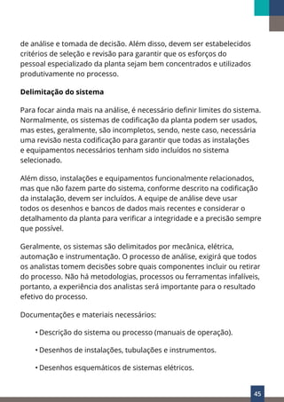 45
de análise e tomada de decisão. Além disso, devem ser estabelecidos
critérios de seleção e revisão para garantir que os esforços do
pessoal especializado da planta sejam bem concentrados e utilizados
produtivamente no processo.
Delimitação do sistema
Para focar ainda mais na análise, é necessário definir limites do sistema.
Normalmente, os sistemas de codificação da planta podem ser usados,
mas estes, geralmente, são incompletos, sendo, neste caso, necessária
uma revisão nesta codificação para garantir que todas as instalações
e equipamentos necessários tenham sido incluídos no sistema
selecionado.
Além disso, instalações e equipamentos funcionalmente relacionados,
mas que não fazem parte do sistema, conforme descrito na codificação
da instalação, devem ser incluídos. A equipe de análise deve usar
todos os desenhos e bancos de dados mais recentes e considerar o
detalhamento da planta para verificar a integridade e a precisão sempre
que possível.
Geralmente, os sistemas são delimitados por mecânica, elétrica,
automação e instrumentação. O processo de análise, exigirá que todos
os analistas tomem decisões sobre quais componentes incluir ou retirar
do processo. Não há metodologias, processos ou ferramentas infalíveis,
portanto, a experiência dos analistas será importante para o resultado
efetivo do processo.
Documentações e materiais necessários:
• Descrição do sistema ou processo (manuais de operação).
• Desenhos de instalações, tubulações e instrumentos.
• Desenhos esquemáticos de sistemas elétricos.
 