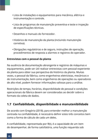 46
• Lista de instalações e equipamentos para mecânica, elétrica e
instrumentação e controle.
• Lista de programas de manutenção preventiva e teste e inspeção
de especificações técnicas.
• Desenhos e manuais do fornecedor.
• Histórico de manutenção da planta (incluindo manutenção
corretiva).
• Obrigações regulatórias e de seguro, instruções de operação,
procedimentos de resposta a alarmes e registros do operador.
Entrevistas com o pessoal da planta
Na ausência de documentação abrangente e registros de máquinas e
equipamentos, pode ser útil realizar entrevistas com pessoal experiente
da planta para obter sua perspectiva do histórico da planta. Muitas
vezes, o pessoal da fábrica, como engenheiros eletricistas, mecânicos e
de instrumentação, bem como engenheiros de operações ou operadores
de alto nível, podem fornecer informações valiosas para a análise.
Restrições de tempo, horários, disponibilidade de pessoal e condições
operacionais da fábrica devem ser consideradas ao decidir sobre o
formato da coleta de dados.
1.7 Confiabilidade, disponibilidade e manutenibilidade
De acordo com Gregório (2018), para entender melhor a manutenção
centrada na confiabilidade, é necessário definir estes três conceitos bem
como a forma de cálculo de cada um deles.
A confiabilidade, representada por R(t), é a capacidade de um item
de desempenhar, de forma satisfatória, uma função requerida sob
 