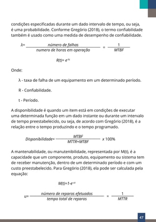 47
condições especificadas durante um dado intervalo de tempo, ou seja,
é uma probabilidade. Conforme Gregório (2018), o termo confiabilidade
também é usado como uma medida de desempenho de confiabilidade.
λ= número de falhas
=
1
numero de horas em operação MTBF
R(t)= e-λt
Onde:
λ - taxa de falha de um equipamento em um determinado período.
R - Confiabilidade.
t - Período.
A disponibilidade é quando um item está em condições de executar
uma determinada função em um dado instante ou durante um intervalo
de tempo preestabelecido, ou seja, de acordo com Gregório (2018), é a
relação entre o tempo produzindo e o tempo programado.
Disponibilidade=
MTBF
x 100%
MTTR+MTBF
A mantenabilidade, ou manutenibilidade, representada por M(t), é a
capacidade que um componente, produto, equipamento ou sistema tem
de receber manutenção, dentro de um determinado período e com um
custo preestabelecido. Para Gregório (2018), ela pode ser calculada pela
equação:
M(t)=1-e-ut
u=
número de reparos efetuados
=
1
tempo total de reparos MTTR
 