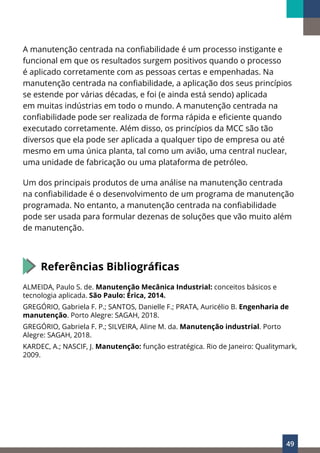 49
A manutenção centrada na confiabilidade é um processo instigante e
funcional em que os resultados surgem positivos quando o processo
é aplicado corretamente com as pessoas certas e empenhadas. Na
manutenção centrada na confiabilidade, a aplicação dos seus princípios
se estende por várias décadas, e foi (e ainda está sendo) aplicada
em muitas indústrias em todo o mundo. A manutenção centrada na
confiabilidade pode ser realizada de forma rápida e eficiente quando
executado corretamente. Além disso, os princípios da MCC são tão
diversos que ela pode ser aplicada a qualquer tipo de empresa ou até
mesmo em uma única planta, tal como um avião, uma central nuclear,
uma unidade de fabricação ou uma plataforma de petróleo.
Um dos principais produtos de uma análise na manutenção centrada
na confiabilidade é o desenvolvimento de um programa de manutenção
programada. No entanto, a manutenção centrada na confiabilidade
pode ser usada para formular dezenas de soluções que vão muito além
de manutenção.
Referências Bibliográficas
ALMEIDA, Paulo S. de. Manutenção Mecânica Industrial: conceitos básicos e
tecnologia aplicada. São Paulo: Érica, 2014.
GREGÓRIO, Gabriela F. P.; SANTOS, Danielle F.; PRATA, Auricélio B. Engenharia de
manutenção. Porto Alegre: SAGAH, 2018.
GREGÓRIO, Gabriela F. P.; SILVEIRA, Aline M. da. Manutenção industrial. Porto
Alegre: SAGAH, 2018.
KARDEC, A.; NASCIF, J. Manutenção: função estratégica. Rio de Janeiro: Qualitymark,
2009.
 