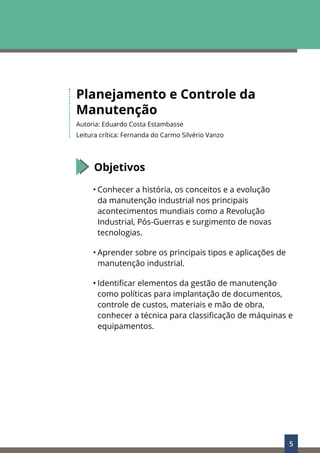 5
Planejamento e Controle da
Manutenção
Autoria: Eduardo Costa Estambasse
Leitura crítica: Fernanda do Carmo Silvério Vanzo
Objetivos
• Conhecer a história, os conceitos e a evolução
da manutenção industrial nos principais
acontecimentos mundiais como a Revolução
Industrial, Pós-Guerras e surgimento de novas
tecnologias.
• Aprender sobre os principais tipos e aplicações de
manutenção industrial.
• Identificar elementos da gestão de manutenção
como políticas para implantação de documentos,
controle de custos, materiais e mão de obra,
conhecer a técnica para classificação de máquinas e
equipamentos.
 
