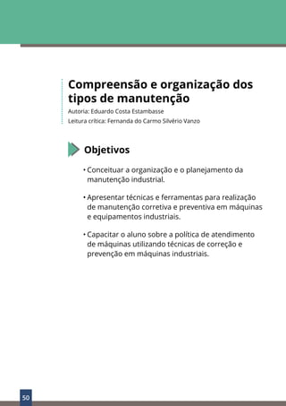 50
Compreensão e organização dos
tipos de manutenção
Autoria: Eduardo Costa Estambasse
Leitura crítica: Fernanda do Carmo Silvério Vanzo
Objetivos
• Conceituar a organização e o planejamento da
manutenção industrial.
• Apresentar técnicas e ferramentas para realização
de manutenção corretiva e preventiva em máquinas
e equipamentos industriais.
• Capacitar o aluno sobre a política de atendimento
de máquinas utilizando técnicas de correção e
prevenção em máquinas industriais.
 