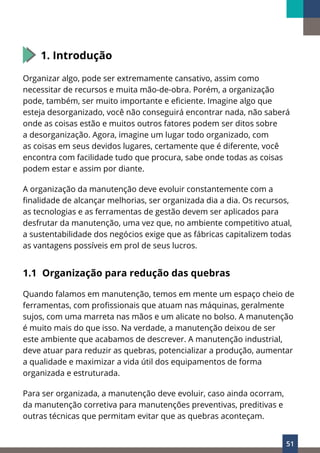 51
1. Introdução
Organizar algo, pode ser extremamente cansativo, assim como
necessitar de recursos e muita mão-de-obra. Porém, a organização
pode, também, ser muito importante e eficiente. Imagine algo que
esteja desorganizado, você não conseguirá encontrar nada, não saberá
onde as coisas estão e muitos outros fatores podem ser ditos sobre
a desorganização. Agora, imagine um lugar todo organizado, com
as coisas em seus devidos lugares, certamente que é diferente, você
encontra com facilidade tudo que procura, sabe onde todas as coisas
podem estar e assim por diante.
A organização da manutenção deve evoluir constantemente com a
finalidade de alcançar melhorias, ser organizada dia a dia. Os recursos,
as tecnologias e as ferramentas de gestão devem ser aplicados para
desfrutar da manutenção, uma vez que, no ambiente competitivo atual,
a sustentabilidade dos negócios exige que as fábricas capitalizem todas
as vantagens possíveis em prol de seus lucros.
1.1 Organização para redução das quebras
Quando falamos em manutenção, temos em mente um espaço cheio de
ferramentas, com profissionais que atuam nas máquinas, geralmente
sujos, com uma marreta nas mãos e um alicate no bolso. A manutenção
é muito mais do que isso. Na verdade, a manutenção deixou de ser
este ambiente que acabamos de descrever. A manutenção industrial,
deve atuar para reduzir as quebras, potencializar a produção, aumentar
a qualidade e maximizar a vida útil dos equipamentos de forma
organizada e estruturada.
Para ser organizada, a manutenção deve evoluir, caso ainda ocorram,
da manutenção corretiva para manutenções preventivas, preditivas e
outras técnicas que permitam evitar que as quebras aconteçam.
 
