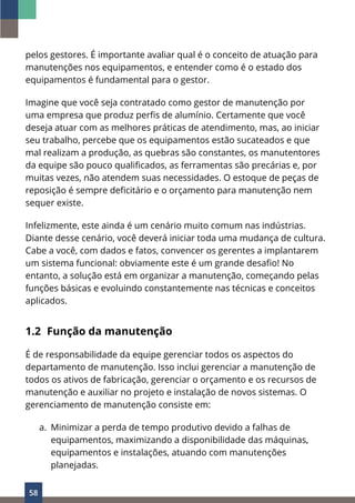 58
pelos gestores. É importante avaliar qual é o conceito de atuação para
manutenções nos equipamentos, e entender como é o estado dos
equipamentos é fundamental para o gestor.
Imagine que você seja contratado como gestor de manutenção por
uma empresa que produz perfis de alumínio. Certamente que você
deseja atuar com as melhores práticas de atendimento, mas, ao iniciar
seu trabalho, percebe que os equipamentos estão sucateados e que
mal realizam a produção, as quebras são constantes, os manutentores
da equipe são pouco qualificados, as ferramentas são precárias e, por
muitas vezes, não atendem suas necessidades. O estoque de peças de
reposição é sempre deficitário e o orçamento para manutenção nem
sequer existe.
Infelizmente, este ainda é um cenário muito comum nas indústrias.
Diante desse cenário, você deverá iniciar toda uma mudança de cultura.
Cabe a você, com dados e fatos, convencer os gerentes a implantarem
um sistema funcional: obviamente este é um grande desafio! No
entanto, a solução está em organizar a manutenção, começando pelas
funções básicas e evoluindo constantemente nas técnicas e conceitos
aplicados.
1.2 Função da manutenção
É de responsabilidade da equipe gerenciar todos os aspectos do
departamento de manutenção. Isso inclui gerenciar a manutenção de
todos os ativos de fabricação, gerenciar o orçamento e os recursos de
manutenção e auxiliar no projeto e instalação de novos sistemas. O
gerenciamento de manutenção consiste em:
a. Minimizar a perda de tempo produtivo devido a falhas de
equipamentos, maximizando a disponibilidade das máquinas,
equipamentos e instalações, atuando com manutenções
planejadas.
 