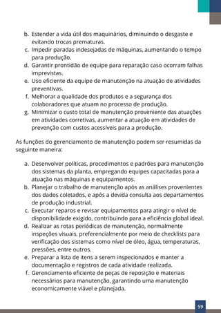59
b. Estender a vida útil dos maquinários, diminuindo o desgaste e
evitando trocas prematuras.
c. Impedir paradas indesejadas de máquinas, aumentando o tempo
para produção.
d. Garantir prontidão de equipe para reparação caso ocorram falhas
imprevistas.
e. Uso eficiente da equipe de manutenção na atuação de atividades
preventivas.
f. Melhorar a qualidade dos produtos e a segurança dos
colaboradores que atuam no processo de produção.
g. Minimizar o custo total de manutenção proveniente das atuações
em atividades corretivas, aumentar a atuação em atividades de
prevenção com custos acessíveis para a produção.
As funções do gerenciamento de manutenção podem ser resumidas da
seguinte maneira:
a. Desenvolver políticas, procedimentos e padrões para manutenção
dos sistemas da planta, empregando equipes capacitadas para a
atuação nas máquinas e equipamentos.
b. Planejar o trabalho de manutenção após as análises provenientes
dos dados coletados, e após a devida consulta aos departamentos
de produção industrial.
c. Executar reparos e revisar equipamentos para atingir o nível de
disponibilidade exigido, contribuindo para a eficiência global ideal.
d. Realizar as rotas periódicas de manutenção, normalmente
inspeções visuais, preferencialmente por meio de checklists para
verificação dos sistemas como nível de óleo, água, temperaturas,
pressões, entre outros.
e. Preparar a lista de itens a serem inspecionados e manter a
documentação e registros de cada atividade realizada.
f. Gerenciamento eficiente de peças de reposição e materiais
necessários para manutenção, garantindo uma manutenção
economicamente viável e planejada.
 