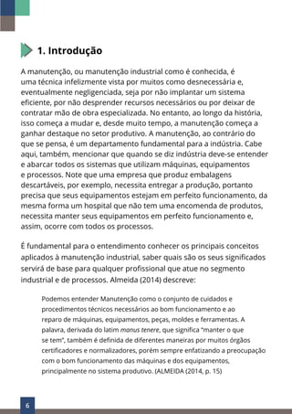 6
1. Introdução
A manutenção, ou manutenção industrial como é conhecida, é
uma técnica infelizmente vista por muitos como desnecessária e,
eventualmente negligenciada, seja por não implantar um sistema
eficiente, por não desprender recursos necessários ou por deixar de
contratar mão de obra especializada. No entanto, ao longo da história,
isso começa a mudar e, desde muito tempo, a manutenção começa a
ganhar destaque no setor produtivo. A manutenção, ao contrário do
que se pensa, é um departamento fundamental para a indústria. Cabe
aqui, também, mencionar que quando se diz indústria deve-se entender
e abarcar todos os sistemas que utilizam máquinas, equipamentos
e processos. Note que uma empresa que produz embalagens
descartáveis, por exemplo, necessita entregar a produção, portanto
precisa que seus equipamentos estejam em perfeito funcionamento, da
mesma forma um hospital que não tem uma encomenda de produtos,
necessita manter seus equipamentos em perfeito funcionamento e,
assim, ocorre com todos os processos.
É fundamental para o entendimento conhecer os principais conceitos
aplicados à manutenção industrial, saber quais são os seus significados
servirá de base para qualquer profissional que atue no segmento
industrial e de processos. Almeida (2014) descreve:
Podemos entender Manutenção como o conjunto de cuidados e
procedimentos técnicos necessários ao bom funcionamento e ao
reparo de máquinas, equipamentos, peças, moldes e ferramentas. A
palavra, derivada do latim manus tenere, que significa “manter o que
se tem”, também é definida de diferentes maneiras por muitos órgãos
certificadores e normalizadores, porém sempre enfatizando a preocupação
com o bom funcionamento das máquinas e dos equipamentos,
principalmente no sistema produtivo. (ALMEIDA (2014, p. 15)
 