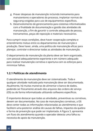 60
g. Prever despesas de manutenção incluindo treinamento para
manutentores e operadores do processo, implantar normas de
segurança exigidas para uso de equipamentos específicos.
h. Desenvolvimento de gerenciamento para sistemas informatizados
com a finalidade de documentação e gestão das atividades de
manutenção, a fim de garantir o controle adequado de pessoa,
treinamentos, peças de reposição e materiais necessários.
Para cumprir essas condições, deve haver cooperação completa e
entendimento mútuo entre os departamentos de manutenção e
produção. Deve haver, ainda, uma política de manutenção eficaz para
planejar, controlar e direcionar todas as atividades de manutenção.
O departamento de manutenção da planta deve ser bem organizado,
com pessoal adequadamente experiente e em número adequado
para realizar manutenção corretiva e oportuna com os esforços para
minimizar falhas.
1.2.1 Políticas de atendimento
O atendimento da manutenção deve ser sistematizado. Toda e
qualquer atividade realizada pela manutenção deve ser documentada.
Atualmente, há muitas maneiras de alimentar o banco de dados,
podendo ser fisicamente através dos arquivos das ordens de serviço
(OS) ou de forma informatizada utilizando softwares específicos.
É importante destacar que todas as atividades, preventivas ou corretivas,
devem ser documentadas. No caso de manutenções corretivas, a OS
deve conter todas as informações relacionadas ao atendimento e que
facilitem uma posterior análise de causas de falhas, impactos da quebra
e forma de prevenção que pode ser implantada. A Figura 3, apresenta
um fluxo do atendimento quando o operador detecta uma falha ou
necessita do apoio da manutenção.
 