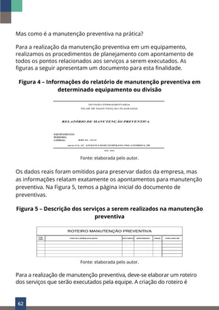62
Mas como é a manutenção preventiva na prática?
Para a realização da manutenção preventiva em um equipamento,
realizamos os procedimentos de planejamento com apontamento de
todos os pontos relacionados aos serviços a serem executados. As
figuras a seguir apresentam um documento para esta finalidade.
Figura 4 – Informações do relatório de manutenção preventiva em
determinado equipamento ou divisão
Fonte: elaborada pelo autor.
Os dados reais foram omitidos para preservar dados da empresa, mas
as informações relatam exatamente os apontamentos para manutenção
preventiva. Na Figura 5, temos a página inicial do documento de
preventivas.
Figura 5 – Descrição dos serviços a serem realizados na manutenção
preventiva
CÓD.
PREV
DATA INÍCIO RESPONSÁVEL PRAZO CONCLUÍDO EM
ROTEIRO MANUTENÇÃO PREVENTIVA
PONTOS A SEREM AVALIADOS
Fonte: elaborada pelo autor.
Para a realização de manutenção preventiva, deve-se elaborar um roteiro
dos serviços que serão executados pela equipe. A criação do roteiro é
 