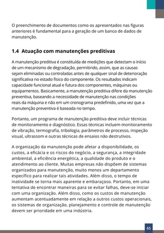 65
O preenchimento de documentos como os apresentados nas figuras
anteriores é fundamental para a geração de um banco de dados de
manutenção.
1.4 Atuação com manutenções preditivas
A manutenção preditiva é constituída de medições que detectam o início
de um mecanismo de degradação, permitindo, assim, que as causas
sejam eliminadas ou controladas antes de qualquer sinal de deterioração
significativa no estado físico do componente. Os resultados indicam
capacidade funcional atual e futura dos componentes, máquinas ou
equipamentos. Basicamente, a manutenção preditiva difere da manutenção
preventiva, baseando a necessidade de manutenção nas condições
reais da máquina e não em um cronograma predefinido, uma vez que a
manutenção preventiva é baseada no tempo.
Portanto, um programa de manutenção preditiva deve incluir técnicas
de monitoramento e diagnóstico. Essas técnicas incluem monitoramento
de vibração, termografia, tribologia, parâmetros de processo, inspeção
visual, ultrassom e outras técnicas de ensaios não destrutivos.
A organização da manutenção pode afetar a disponibilidade, os
custos, a eficácia e os riscos do negócio, a segurança, a integridade
ambiental, a eficiência energética, a qualidade do produto e o
atendimento ao cliente. Muitas empresas não dispõem de sistemas
organizados para manutenção, muito menos um departamento
específico para realizar tais atividades. Além disso, o tempo de
inatividade se torna mais aparente e embaraçoso. Portanto, em uma
tentativa de encontrar maneiras para se evitar falhas, deve-se iniciar
com uma organização. Além disso, como os custos de manutenção
aumentam acentuadamente em relação a outros custos operacionais,
os sistemas de organização, planejamento e controle de manutenção
devem ser prioridade em uma indústria.
 