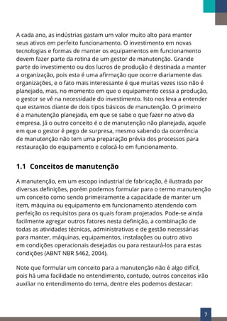 7
A cada ano, as indústrias gastam um valor muito alto para manter
seus ativos em perfeito funcionamento. O investimento em novas
tecnologias e formas de manter os equipamentos em funcionamento
devem fazer parte da rotina de um gestor de manutenção. Grande
parte do investimento ou dos lucros de produção é destinada a manter
a organização, pois esta é uma afirmação que ocorre diariamente das
organizações, e o fato mais interessante é que muitas vezes isso não é
planejado, mas, no momento em que o equipamento cessa a produção,
o gestor se vê na necessidade do investimento. Isto nos leva a entender
que estamos diante de dois tipos básicos de manutenção. O primeiro
é a manutenção planejada, em que se sabe o que fazer no ativo da
empresa. Já o outro conceito é o de manutenção não planejada, aquele
em que o gestor é pego de surpresa, mesmo sabendo da ocorrência
de manutenção não tem uma preparação prévia dos processos para
restauração do equipamento e colocá-lo em funcionamento.
1.1 Conceitos de manutenção
A manutenção, em um escopo industrial de fabricação, é ilustrada por
diversas definições, porém podemos formular para o termo manutenção
um conceito como sendo primeiramente a capacidade de manter um
item, máquina ou equipamento em funcionamento atendendo com
perfeição os requisitos para os quais foram projetados. Pode-se ainda
facilmente agregar outros fatores nesta definição, a combinação de
todas as atividades técnicas, administrativas e de gestão necessárias
para manter, máquinas, equipamentos, instalações ou outro ativo
em condições operacionais desejadas ou para restaurá-los para estas
condições (ABNT NBR 5462, 2004).
Note que formular um conceito para a manutenção não é algo difícil,
pois há uma facilidade no entendimento, contudo, outros conceitos irão
auxiliar no entendimento do tema, dentre eles podemos destacar:
 