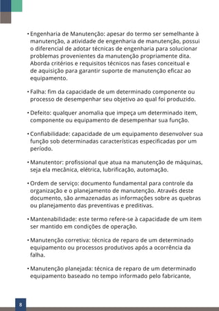 8
• Engenharia de Manutenção: apesar do termo ser semelhante à
manutenção, a atividade de engenharia de manutenção, possui
o diferencial de adotar técnicas de engenharia para solucionar
problemas provenientes da manutenção propriamente dita.
Aborda critérios e requisitos técnicos nas fases conceitual e
de aquisição para garantir suporte de manutenção eficaz ao
equipamento.
• Falha: fim da capacidade de um determinado componente ou
processo de desempenhar seu objetivo ao qual foi produzido.
• Defeito: qualquer anomalia que impeça um determinado item,
componente ou equipamento de desempenhar sua função.
• Confiabilidade: capacidade de um equipamento desenvolver sua
função sob determinadas características especificadas por um
período.
• Manutentor: profissional que atua na manutenção de máquinas,
seja ela mecânica, elétrica, lubrificação, automação.
• Ordem de serviço: documento fundamental para controle da
organização e o planejamento de manutenção. Através deste
documento, são armazenadas as informações sobre as quebras
ou planejamento das preventivas e preditivas.
• Mantenabilidade: este termo refere-se à capacidade de um item
ser mantido em condições de operação.
• Manutenção corretiva: técnica de reparo de um determinado
equipamento ou processos produtivos após a ocorrência da
falha.
• Manutenção planejada: técnica de reparo de um determinado
equipamento baseado no tempo informado pelo fabricante,
 