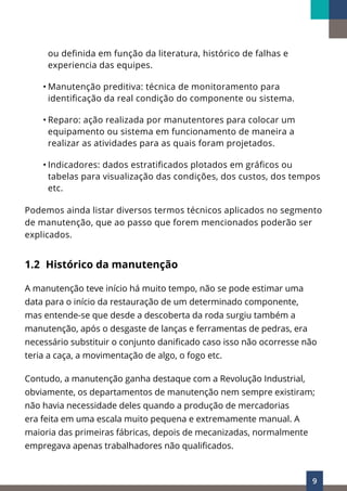 9
ou definida em função da literatura, histórico de falhas e
experiencia das equipes.
• Manutenção preditiva: técnica de monitoramento para
identificação da real condição do componente ou sistema.
• Reparo: ação realizada por manutentores para colocar um
equipamento ou sistema em funcionamento de maneira a
realizar as atividades para as quais foram projetados.
• Indicadores: dados estratificados plotados em gráficos ou
tabelas para visualização das condições, dos custos, dos tempos
etc.
Podemos ainda listar diversos termos técnicos aplicados no segmento
de manutenção, que ao passo que forem mencionados poderão ser
explicados.
1.2 Histórico da manutenção
A manutenção teve início há muito tempo, não se pode estimar uma
data para o início da restauração de um determinado componente,
mas entende-se que desde a descoberta da roda surgiu também a
manutenção, após o desgaste de lanças e ferramentas de pedras, era
necessário substituir o conjunto danificado caso isso não ocorresse não
teria a caça, a movimentação de algo, o fogo etc.
Contudo, a manutenção ganha destaque com a Revolução Industrial,
obviamente, os departamentos de manutenção nem sempre existiram;
não havia necessidade deles quando a produção de mercadorias
era feita em uma escala muito pequena e extremamente manual. A
maioria das primeiras fábricas, depois de mecanizadas, normalmente
empregava apenas trabalhadores não qualificados.
 