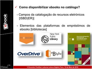  Como disponibilizar ebooks no catálogo?
- Campos da catalogação de recursos eletrónicos
[ISBD(ER)]
- Elementos das plataformas de empréstimos de
ebooks [bibliotecas]
V Encontro Partilhar Leituras Leitura Digital | Faro, 10 de Maio de 2016
 
