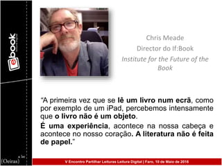 V Encontro Partilhar Leituras Leitura Digital | Faro, 10 de Maio de 2016
Chris Meade
Director do If:Book
Institute for the Future of the
Book
“A primeira vez que se lê um livro num ecrã, como
por exemplo de um iPad, percebemos intensamente
que o livro não é um objeto.
É uma experiência, acontece na nossa cabeça e
acontece no nosso coração. A literatura não é feita
de papel.”
 