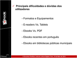  Principais dificuldades e dúvidas dos
utilizadores
- Formatos e Equipamentos
- E-readers Vs. Tablets
- Ebooks Vs. PDF
- Ebooks recentes em português
- Ebooks em bibliotecas públicas municipais
V Encontro Partilhar Leituras Leitura Digital | Faro, 10 de Maio de 2016
 