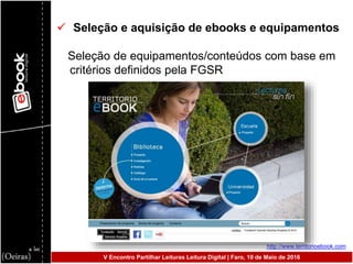  Seleção e aquisição de ebooks e equipamentos
Seleção de equipamentos/conteúdos com base em
critérios definidos pela FGSR
http://www.territorioebook.com
V Encontro Partilhar Leituras Leitura Digital | Faro, 10 de Maio de 2016
 