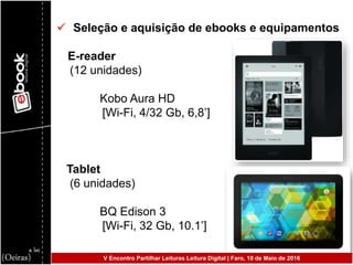  Seleção e aquisição de ebooks e equipamentos
E-reader
(12 unidades)
Kobo Aura HD
[Wi-Fi, 4/32 Gb, 6,8’]
Tablet
(6 unidades)
BQ Edison 3
[Wi-Fi, 32 Gb, 10.1’]
V Encontro Partilhar Leituras Leitura Digital | Faro, 10 de Maio de 2016
 