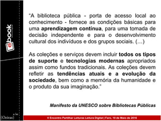 “A biblioteca pública - porta de acesso local ao
conhecimento - fornece as condições básicas para
uma aprendizagem contínua, para uma tomada de
decisão independente e para o desenvolvimento
cultural dos indivíduos e dos grupos sociais. (…)
As coleções e serviços devem incluir todos os tipos
de suporte e tecnologias modernas apropriados
assim como fundos tradicionais. As coleções devem
refletir as tendências atuais e a evolução da
sociedade, bem como a memória da humanidade e
o produto da sua imaginação.”
Manifesto da UNESCO sobre Bibliotecas Públicas
V Encontro Partilhar Leituras Leitura Digital | Faro, 10 de Maio de 2016
 