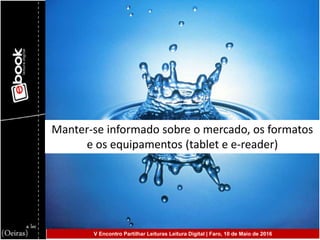 Manter-se informado sobre o mercado, os formatos
e os equipamentos (tablet e e-reader)
V Encontro Partilhar Leituras Leitura Digital | Faro, 10 de Maio de 2016
 