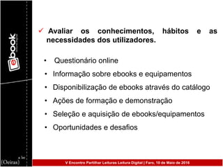  Avaliar os conhecimentos, hábitos e as
necessidades dos utilizadores.
• Questionário online
• Informação sobre ebooks e equipamentos
• Disponibilização de ebooks através do catálogo
• Ações de formação e demonstração
• Seleção e aquisição de ebooks/equipamentos
• Oportunidades e desafios
V Encontro Partilhar Leituras Leitura Digital | Faro, 10 de Maio de 2016
 